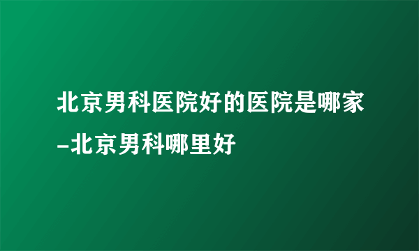 北京男科医院好的医院是哪家-北京男科哪里好