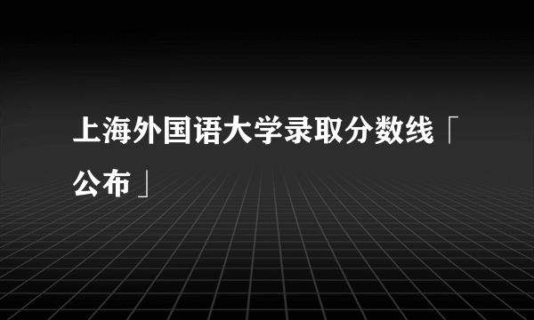 上海外国语大学录取分数线「公布」