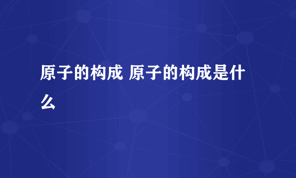 原子的构成 原子的构成是什么