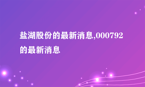 盐湖股份的最新消息,000792的最新消息