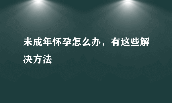 未成年怀孕怎么办，有这些解决方法