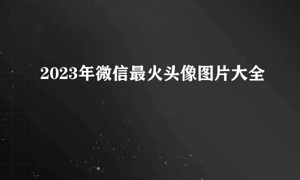 2023年微信最火头像图片大全