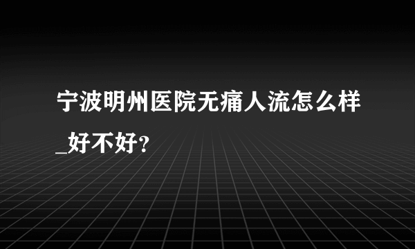 宁波明州医院无痛人流怎么样_好不好？