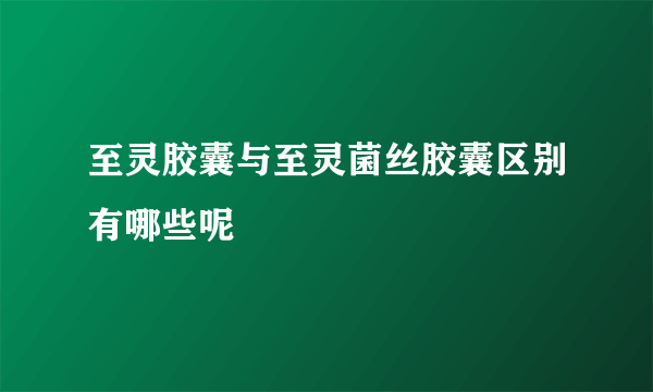 至灵胶囊与至灵菌丝胶囊区别有哪些呢