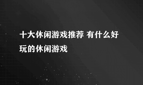 十大休闲游戏推荐 有什么好玩的休闲游戏