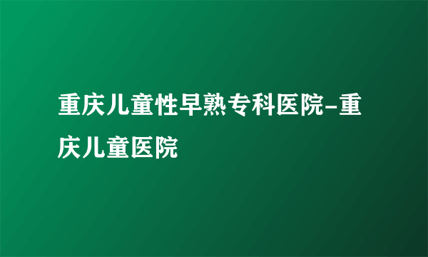 重庆儿童性早熟专科医院-重庆儿童医院