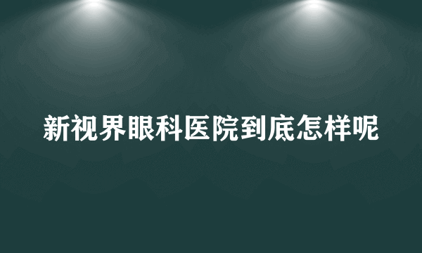 新视界眼科医院到底怎样呢