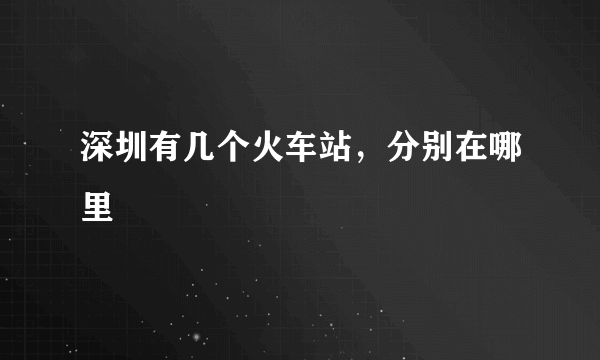 深圳有几个火车站，分别在哪里