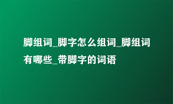 脚组词_脚字怎么组词_脚组词有哪些_带脚字的词语