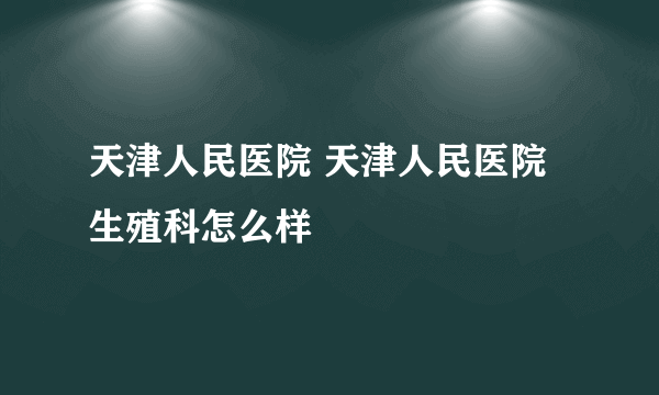 天津人民医院 天津人民医院生殖科怎么样