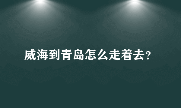 威海到青岛怎么走着去？