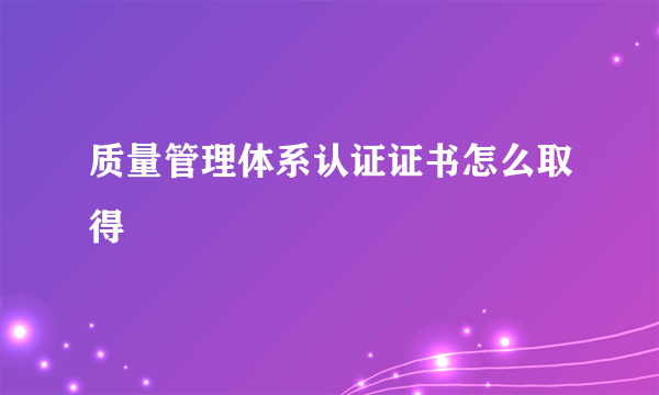 质量管理体系认证证书怎么取得