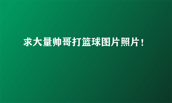 求大量帅哥打篮球图片照片！