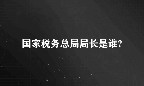 国家税务总局局长是谁?