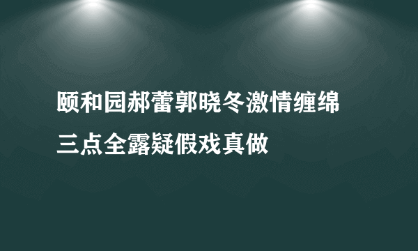 颐和园郝蕾郭晓冬激情缠绵  三点全露疑假戏真做