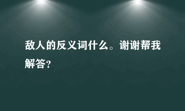 敌人的反义词什么。谢谢帮我解答？