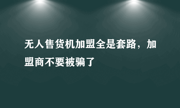 无人售货机加盟全是套路，加盟商不要被骗了