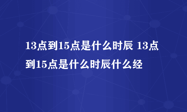 13点到15点是什么时辰 13点到15点是什么时辰什么经