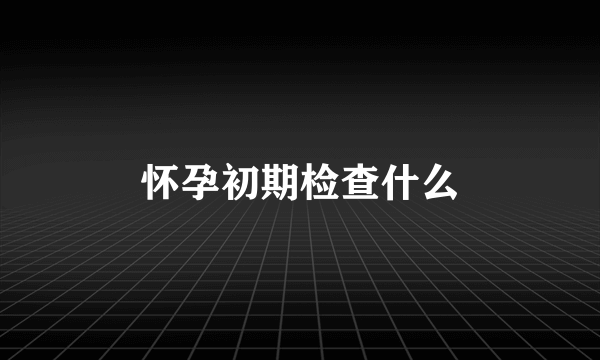 怀孕初期检查什么