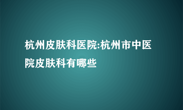 杭州皮肤科医院:杭州市中医院皮肤科有哪些