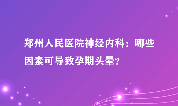 郑州人民医院神经内科：哪些因素可导致孕期头晕？