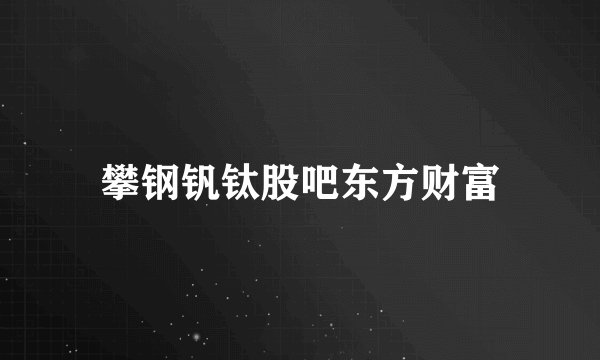 攀钢钒钛股吧东方财富