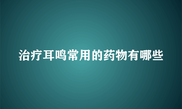 治疗耳鸣常用的药物有哪些