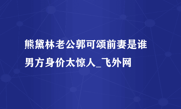 熊黛林老公郭可颂前妻是谁 男方身价太惊人_飞外网