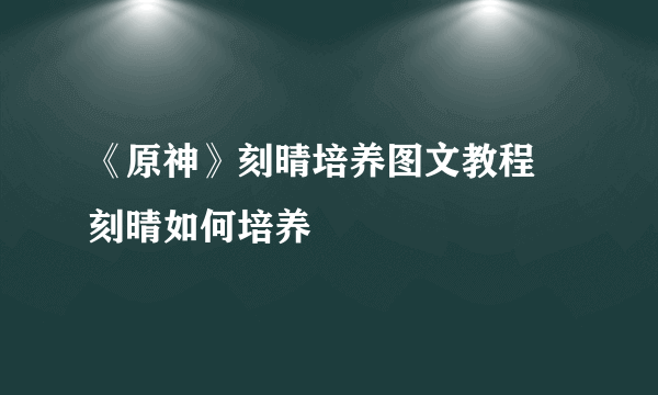 《原神》刻晴培养图文教程 刻晴如何培养