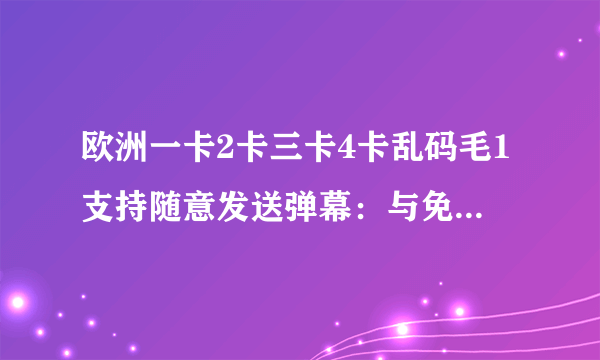 欧洲一卡2卡三卡4卡乱码毛1支持随意发送弹幕：与免费版相同的所有功能