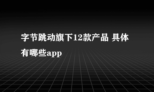 字节跳动旗下12款产品 具体有哪些app