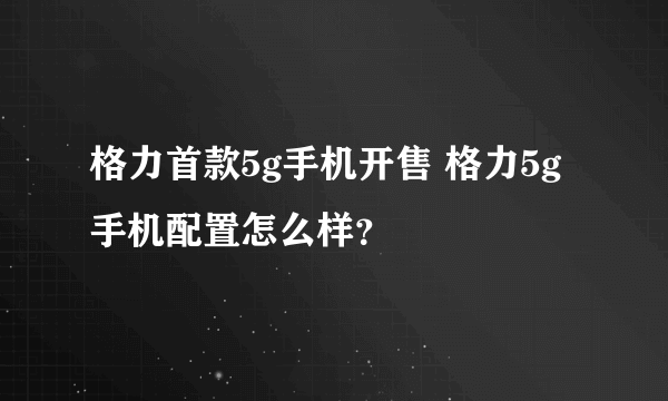 格力首款5g手机开售 格力5g手机配置怎么样？