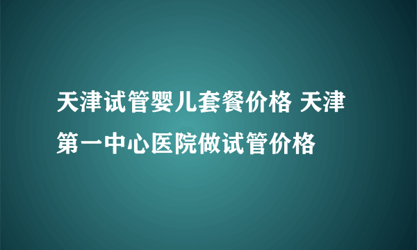 天津试管婴儿套餐价格 天津第一中心医院做试管价格