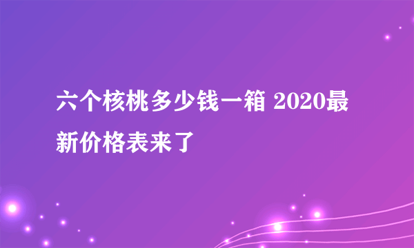 六个核桃多少钱一箱 2020最新价格表来了