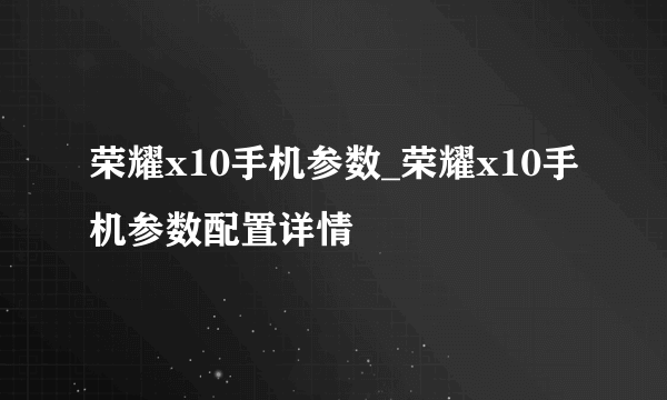 荣耀x10手机参数_荣耀x10手机参数配置详情