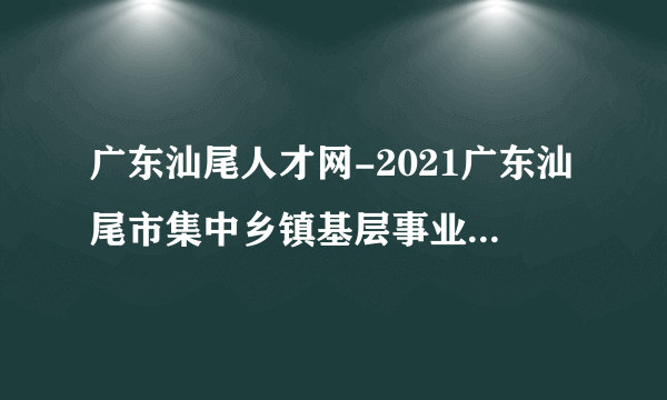 广东汕尾人才网-2021广东汕尾市集中乡镇基层事业单位招聘报名入口网址