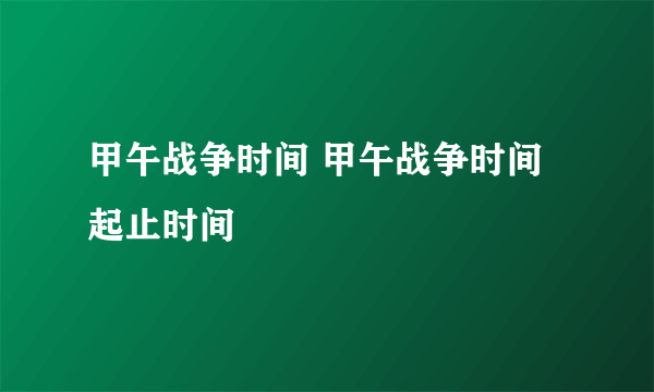 甲午战争时间 甲午战争时间起止时间