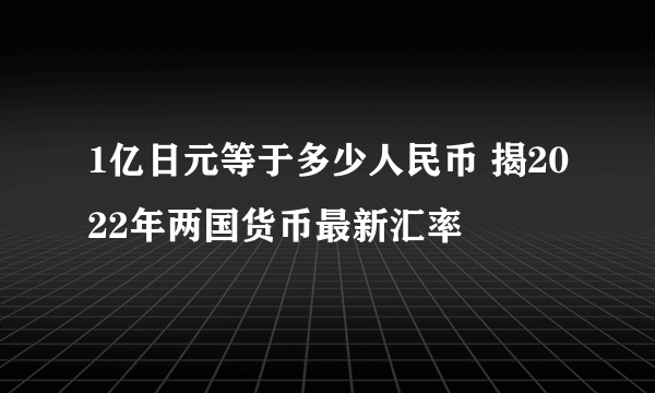 1亿日元等于多少人民币 揭2022年两国货币最新汇率