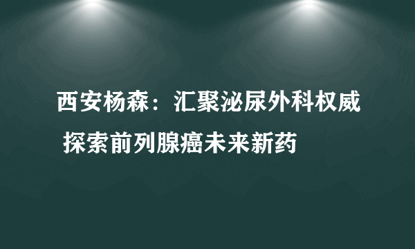 西安杨森：汇聚泌尿外科权威 探索前列腺癌未来新药