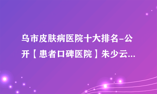 乌市皮肤病医院十大排名-公开【患者口碑医院】朱少云医生讲解白点癫风会不会遗传