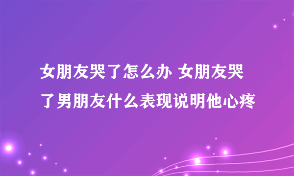 女朋友哭了怎么办 女朋友哭了男朋友什么表现说明他心疼