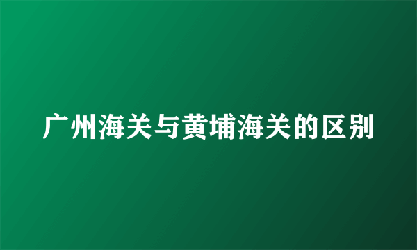 广州海关与黄埔海关的区别