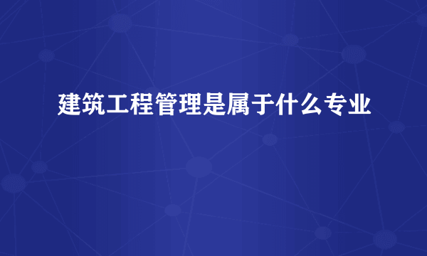 建筑工程管理是属于什么专业