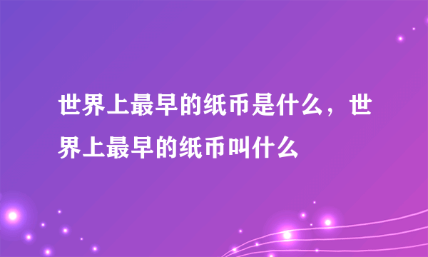 世界上最早的纸币是什么，世界上最早的纸币叫什么