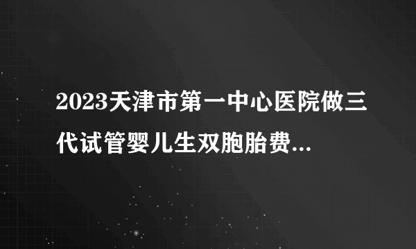 2023天津市第一中心医院做三代试管婴儿生双胞胎费用全新讲解