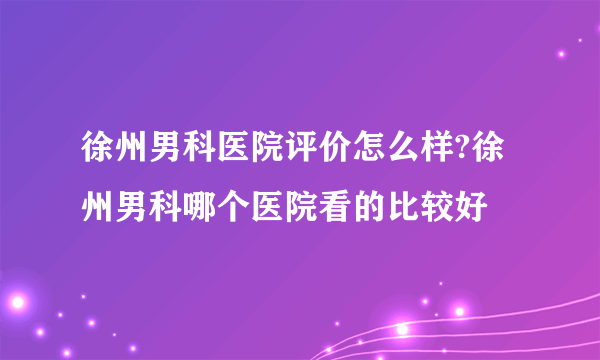 徐州男科医院评价怎么样?徐州男科哪个医院看的比较好