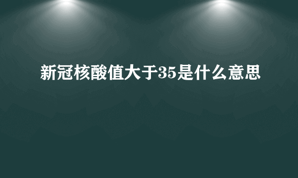 新冠核酸值大于35是什么意思