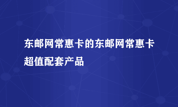 东邮网常惠卡的东邮网常惠卡超值配套产品