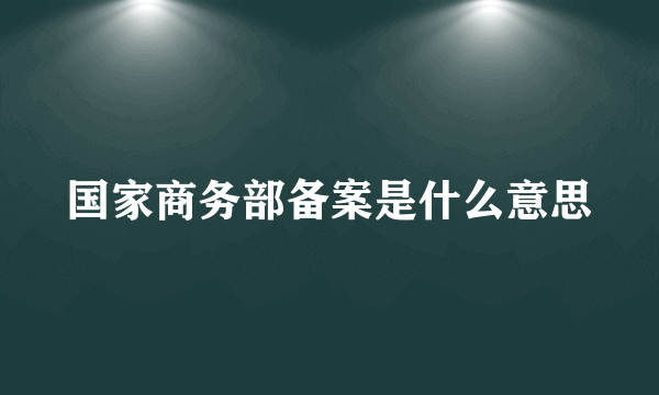 国家商务部备案是什么意思