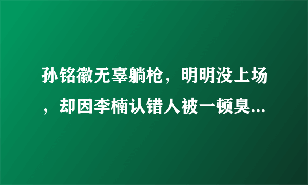 孙铭徽无辜躺枪，明明没上场，却因李楠认错人被一顿臭骂，一声不吭尽显无奈，你怎么看？